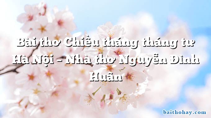 Bài thơ Chiều tháng tháng tư Hà Nội – Nhà thơ Nguyễn Đình Huân