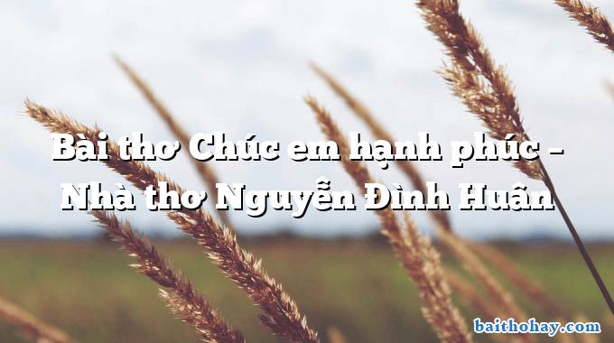 Bài thơ Chúc em hạnh phúc – Nhà thơ Nguyễn Đình Huân