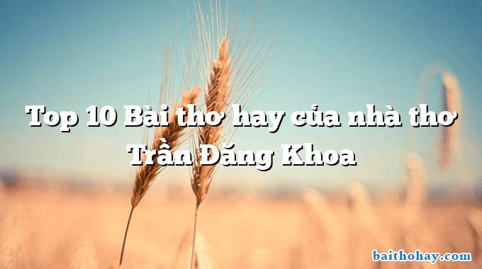 Top 10 Bài thơ hay của nhà thơ Trần Đăng Khoa